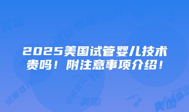 2025美国试管婴儿技术贵吗！附注意事项介绍！