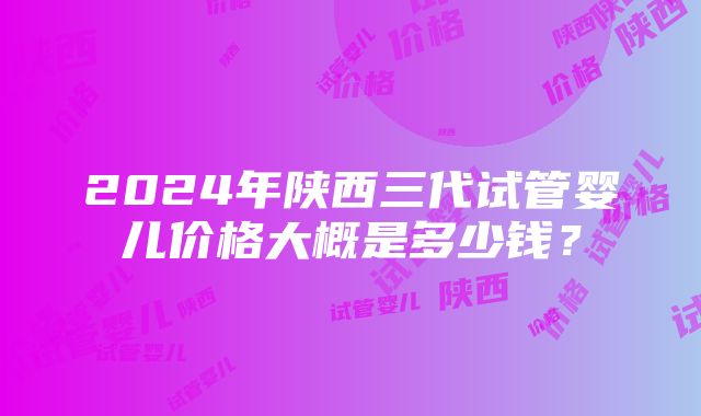 2024年陕西三代试管婴儿价格大概是多少钱？