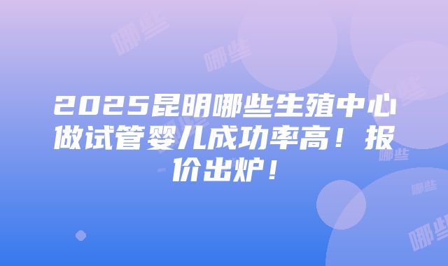 2025昆明哪些生殖中心做试管婴儿成功率高！报价出炉！