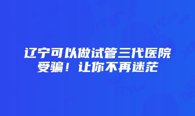 辽宁可以做试管三代医院受骗！让你不再迷茫