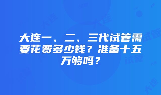 大连一、二、三代试管需要花费多少钱？准备十五万够吗？