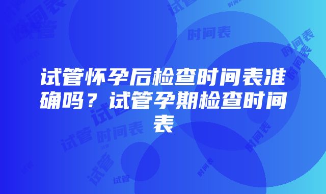 试管怀孕后检查时间表准确吗？试管孕期检查时间表