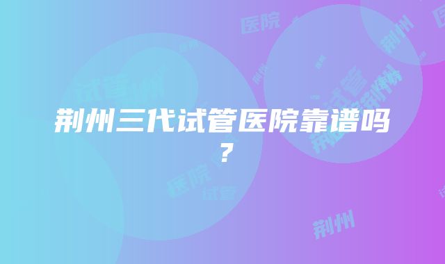 荆州三代试管医院靠谱吗？