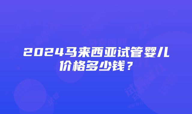 2024马来西亚试管婴儿价格多少钱？