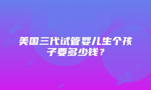 美国三代试管婴儿生个孩子要多少钱？