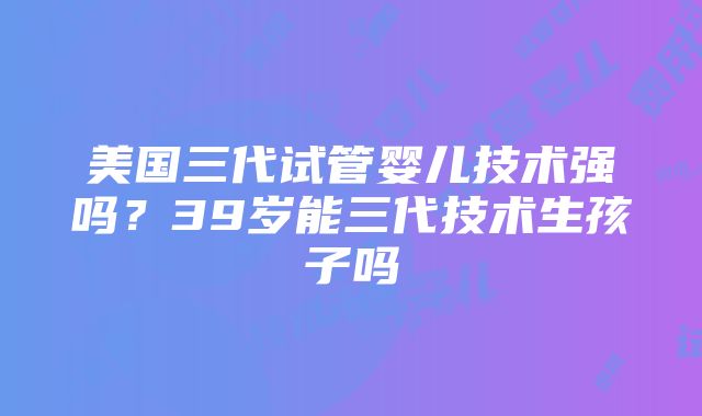 美国三代试管婴儿技术强吗？39岁能三代技术生孩子吗