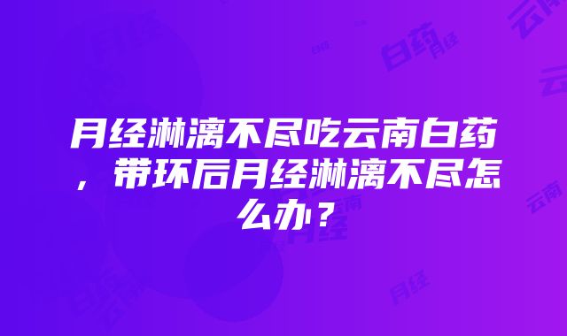 月经淋漓不尽吃云南白药，带环后月经淋漓不尽怎么办？