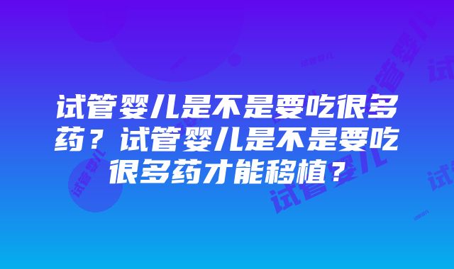 试管婴儿是不是要吃很多药？试管婴儿是不是要吃很多药才能移植？