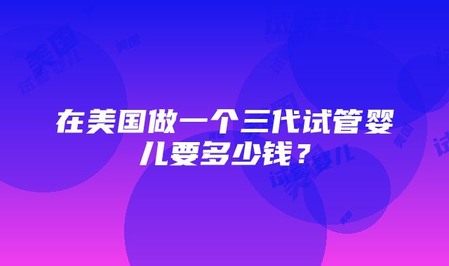 在美国做一个三代试管婴儿要多少钱？