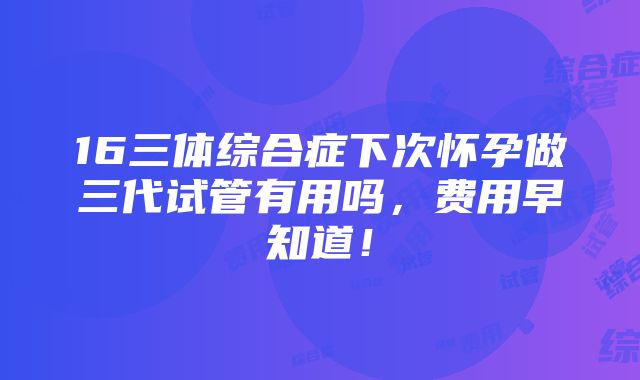 16三体综合症下次怀孕做三代试管有用吗，费用早知道！