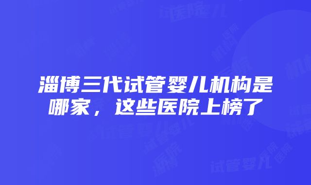 淄博三代试管婴儿机构是哪家，这些医院上榜了