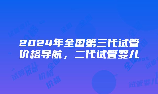 2024年全国第三代试管价格导航，二代试管婴儿