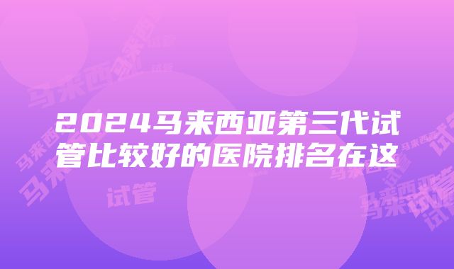 2024马来西亚第三代试管比较好的医院排名在这