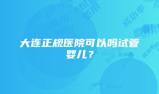 大连正规医院可以吗试管婴儿？