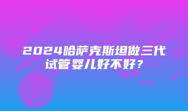 2024哈萨克斯坦做三代试管婴儿好不好？