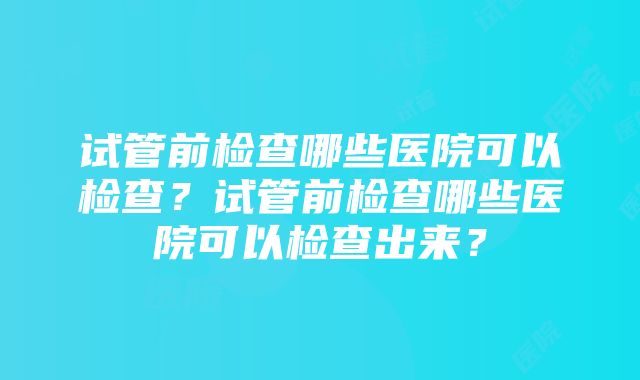 试管前检查哪些医院可以检查？试管前检查哪些医院可以检查出来？