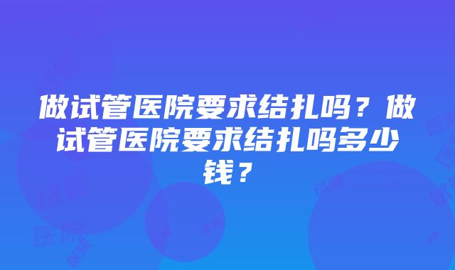 做试管医院要求结扎吗？做试管医院要求结扎吗多少钱？