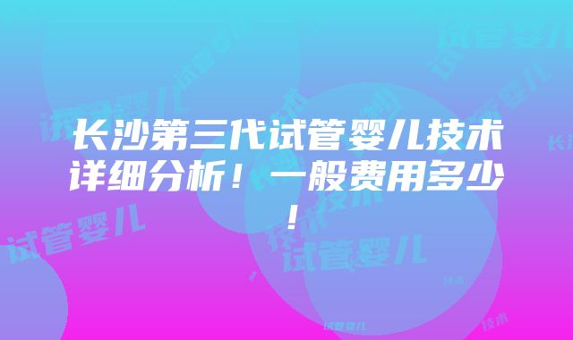 长沙第三代试管婴儿技术详细分析！一般费用多少！