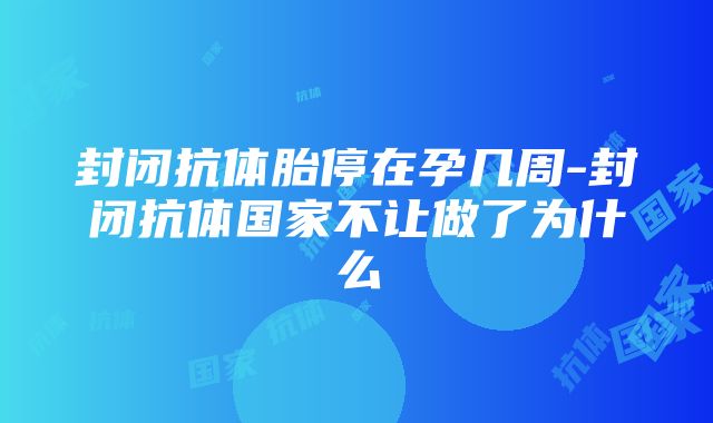 封闭抗体胎停在孕几周-封闭抗体国家不让做了为什么