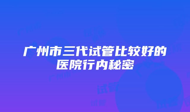 广州市三代试管比较好的医院行内秘密