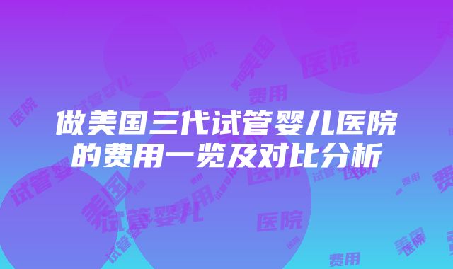 做美国三代试管婴儿医院的费用一览及对比分析