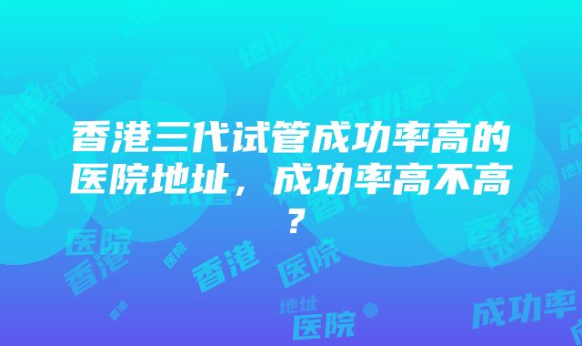 香港三代试管成功率高的医院地址，成功率高不高？