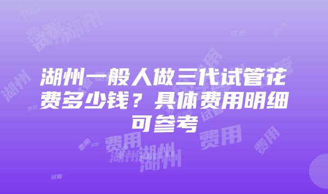 湖州一般人做三代试管花费多少钱？具体费用明细可参考