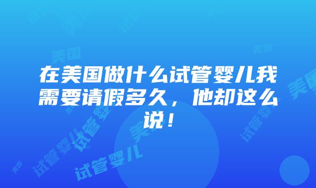 在美国做什么试管婴儿我需要请假多久，他却这么说！