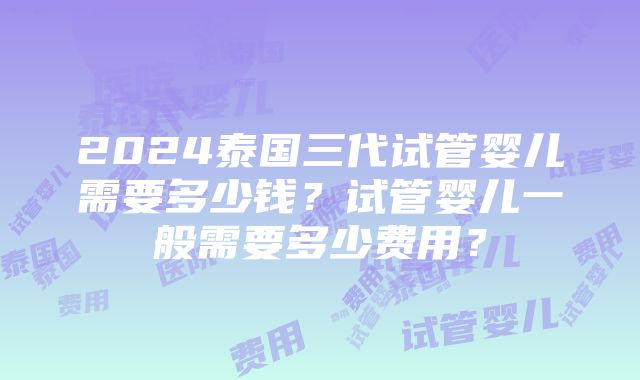 2024泰国三代试管婴儿需要多少钱？试管婴儿一般需要多少费用？