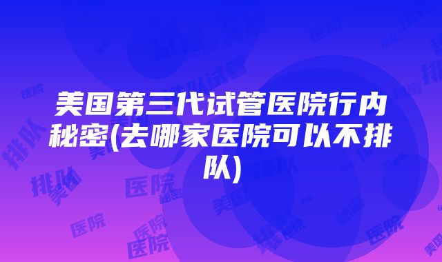 美国第三代试管医院行内秘密(去哪家医院可以不排队)