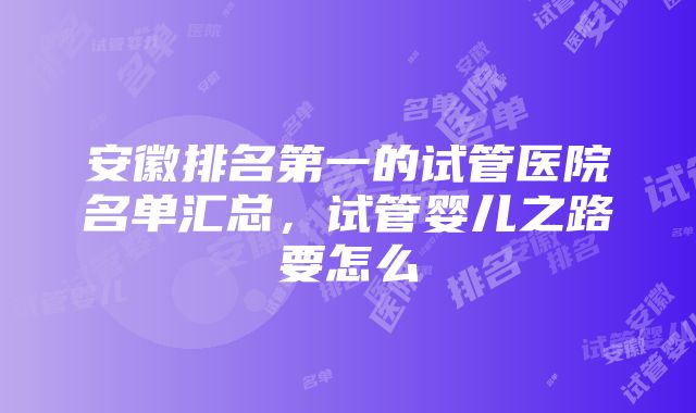 安徽排名第一的试管医院名单汇总，试管婴儿之路要怎么