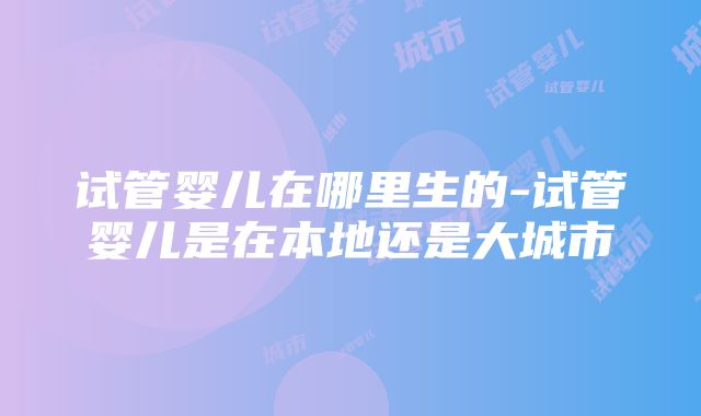 试管婴儿在哪里生的-试管婴儿是在本地还是大城市