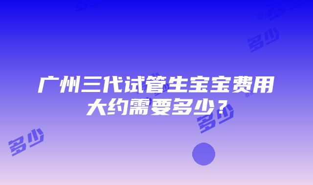 广州三代试管生宝宝费用大约需要多少？