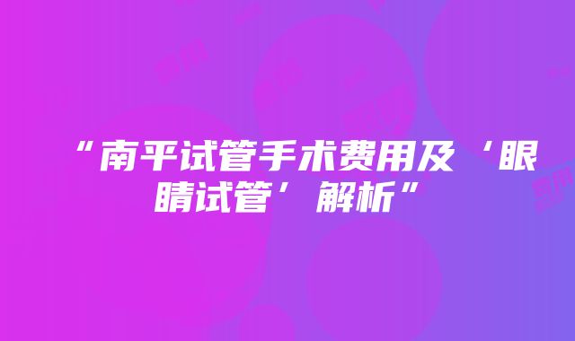 “南平试管手术费用及‘眼睛试管’解析”