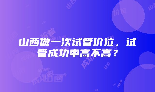 山西做一次试管价位，试管成功率高不高？