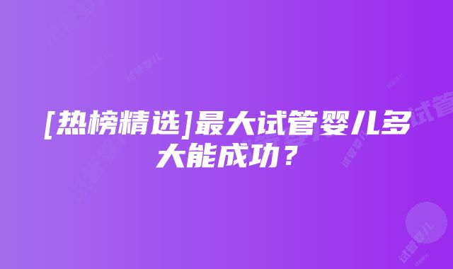 [热榜精选]最大试管婴儿多大能成功？