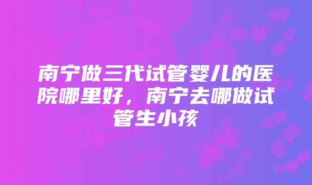 南宁做三代试管婴儿的医院哪里好，南宁去哪做试管生小孩