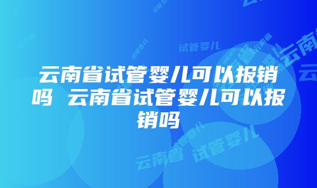 云南省试管婴儿可以报销吗 云南省试管婴儿可以报销吗