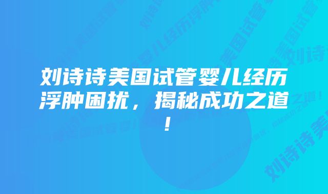 刘诗诗美国试管婴儿经历浮肿困扰，揭秘成功之道！