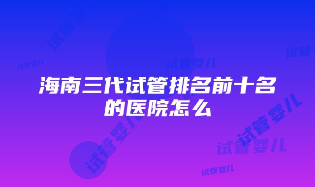 海南三代试管排名前十名的医院怎么