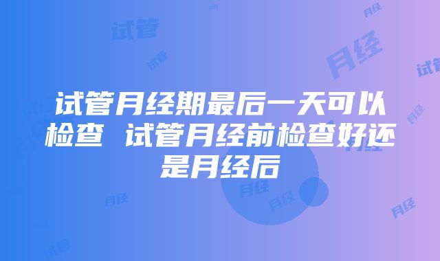 试管月经期最后一天可以检查 试管月经前检查好还是月经后