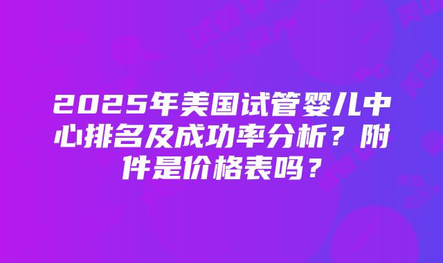 2025年美国试管婴儿中心排名及成功率分析？附件是价格表吗？