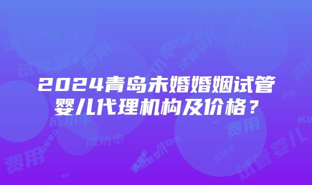 2024青岛未婚婚姻试管婴儿代理机构及价格？