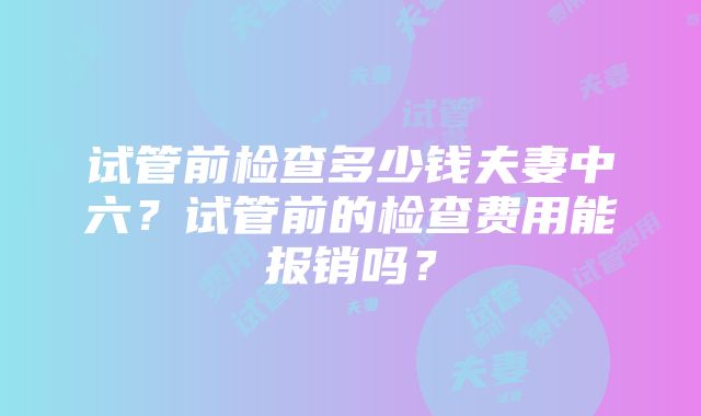 试管前检查多少钱夫妻中六？试管前的检查费用能报销吗？