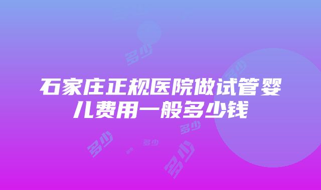 石家庄正规医院做试管婴儿费用一般多少钱