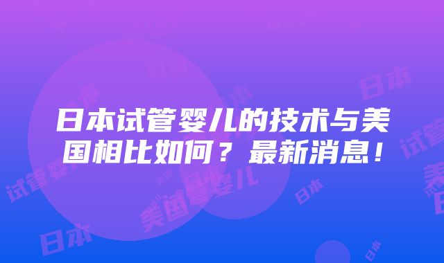 日本试管婴儿的技术与美国相比如何？最新消息！