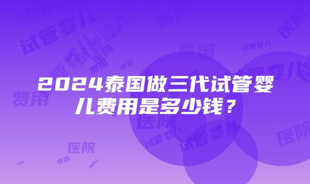 2024泰国做三代试管婴儿费用是多少钱？