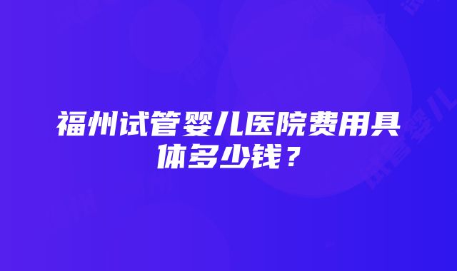 福州试管婴儿医院费用具体多少钱？