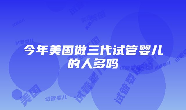 今年美国做三代试管婴儿的人多吗