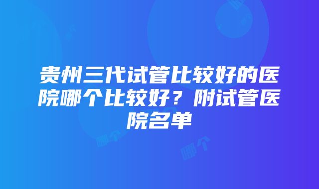 贵州三代试管比较好的医院哪个比较好？附试管医院名单